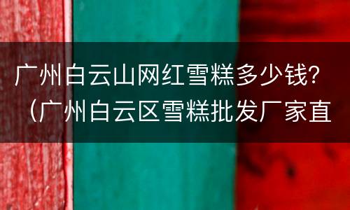 广州白云山网红雪糕多少钱？（广州白云区雪糕批发厂家直销电话）