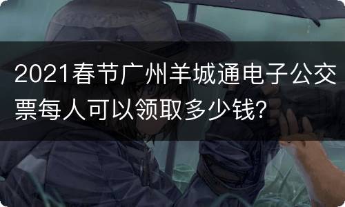 2021春节广州羊城通电子公交票每人可以领取多少钱？