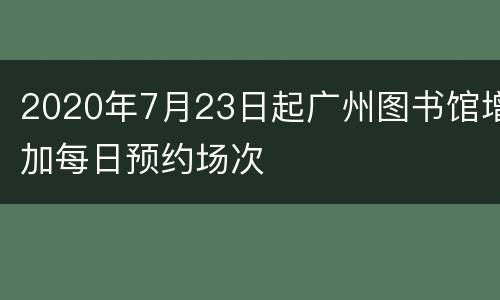 2020年7月23日起广州图书馆增加每日预约场次