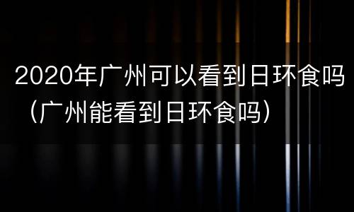 2020年广州可以看到日环食吗（广州能看到日环食吗）