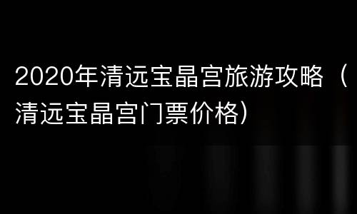 2020年清远宝晶宫旅游攻略（清远宝晶宫门票价格）