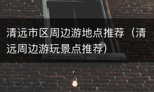 清远市区周边游地点推荐（清远周边游玩景点推荐）