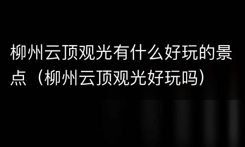 柳州云顶观光有什么好玩的景点（柳州云顶观光好玩吗）