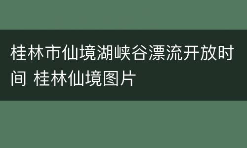 桂林市仙境湖峡谷漂流开放时间 桂林仙境图片
