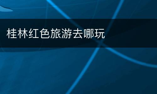 桂林红色旅游去哪玩