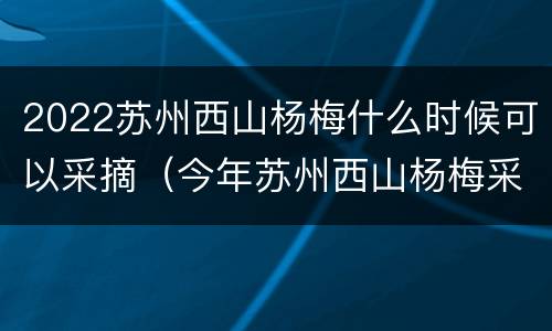 2022苏州西山杨梅什么时候可以采摘（今年苏州西山杨梅采摘时间）
