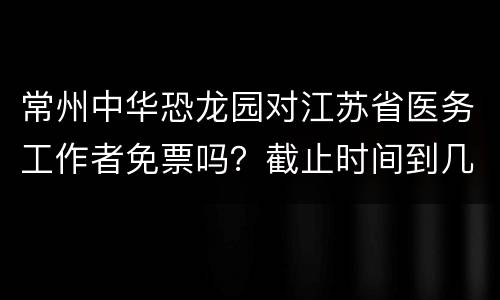 常州中华恐龙园对江苏省医务工作者免票吗？截止时间到几号？