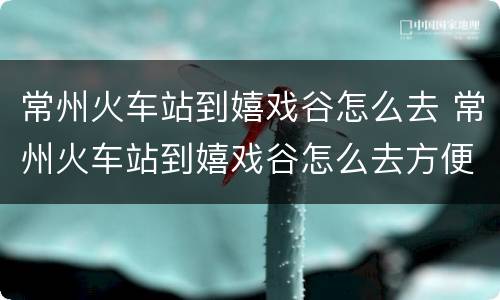 常州火车站到嬉戏谷怎么去 常州火车站到嬉戏谷怎么去方便