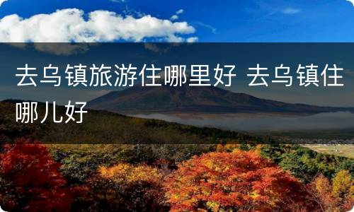 去乌镇旅游住哪里好 去乌镇住哪儿好
