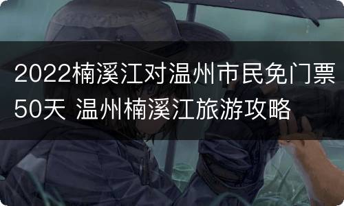 2022楠溪江对温州市民免门票50天 温州楠溪江旅游攻略