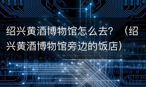 绍兴黄酒博物馆怎么去？（绍兴黄酒博物馆旁边的饭店）