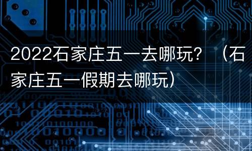 2022石家庄五一去哪玩？（石家庄五一假期去哪玩）