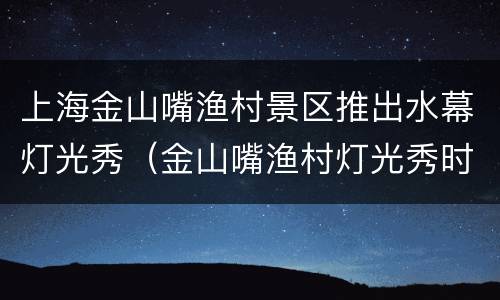 上海金山嘴渔村景区推出水幕灯光秀（金山嘴渔村灯光秀时间）