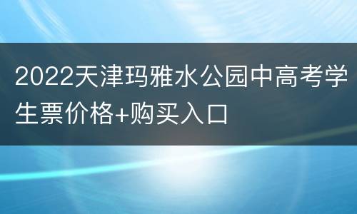 2022天津玛雅水公园中高考学生票价格+购买入口