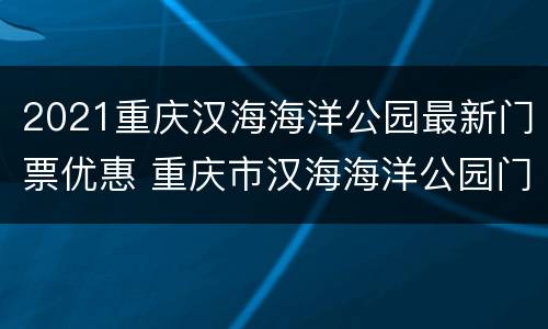 2021重庆汉海海洋公园最新门票优惠 重庆市汉海海洋公园门票价格
