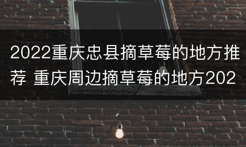 2022重庆忠县摘草莓的地方推荐 重庆周边摘草莓的地方2021