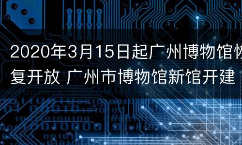 2020年3月15日起广州博物馆恢复开放 广州市博物馆新馆开建