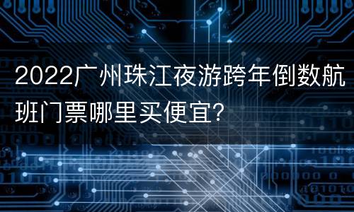 2022广州珠江夜游跨年倒数航班门票哪里买便宜？