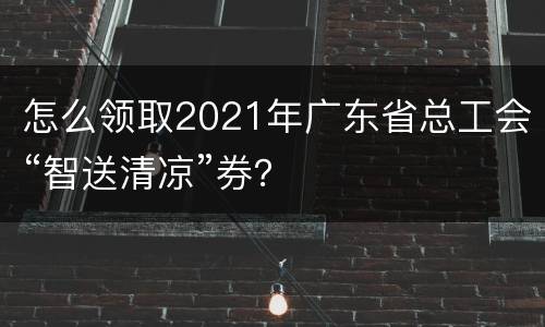 怎么领取2021年广东省总工会“智送清凉”券？
