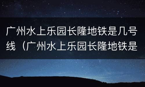 广州水上乐园长隆地铁是几号线（广州水上乐园长隆地铁是几号线的）