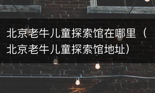 北京老牛儿童探索馆在哪里（北京老牛儿童探索馆地址）