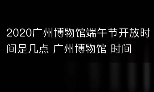 2020广州博物馆端午节开放时间是几点 广州博物馆 时间