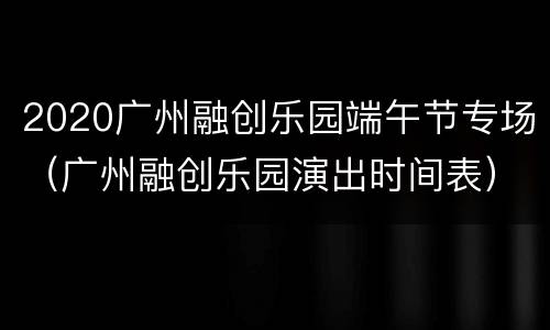 2020广州融创乐园端午节专场（广州融创乐园演出时间表）