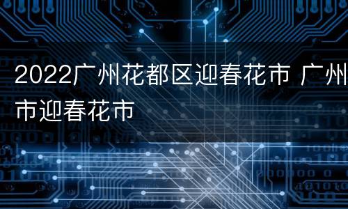 2022广州花都区迎春花市 广州市迎春花市
