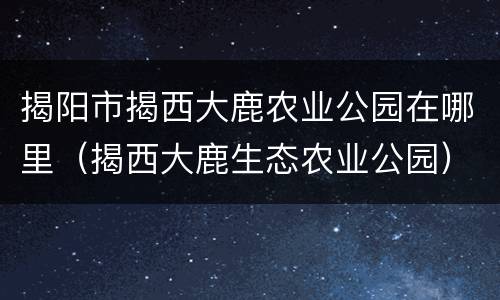 揭阳市揭西大鹿农业公园在哪里（揭西大鹿生态农业公园）