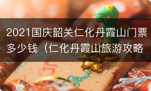 2021国庆韶关仁化丹霞山门票多少钱（仁化丹霞山旅游攻略）