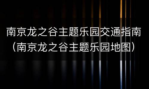 南京龙之谷主题乐园交通指南（南京龙之谷主题乐园地图）
