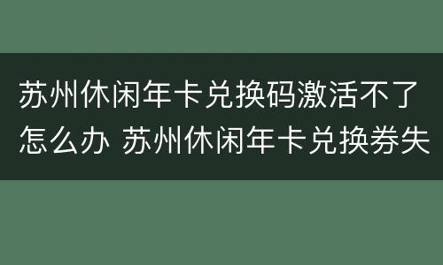 苏州休闲年卡兑换码激活不了怎么办 苏州休闲年卡兑换券失效