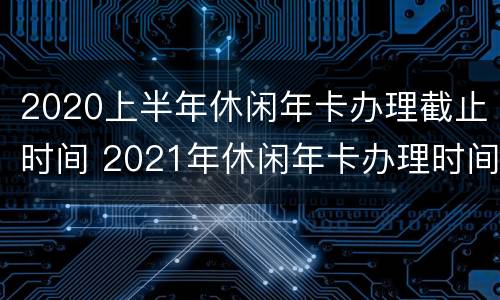 2020上半年休闲年卡办理截止时间 2021年休闲年卡办理时间
