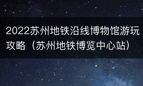 2022苏州地铁沿线博物馆游玩攻略（苏州地铁博览中心站）