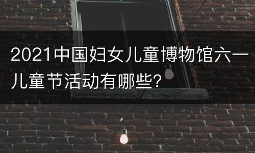 2021中国妇女儿童博物馆六一儿童节活动有哪些？