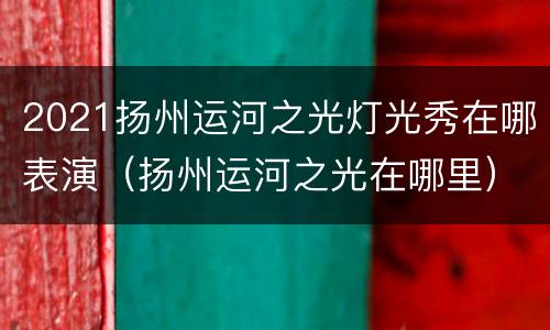 2021扬州运河之光灯光秀在哪表演（扬州运河之光在哪里）