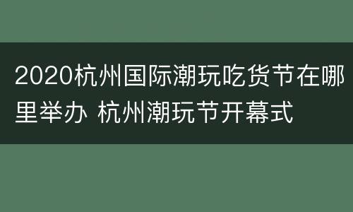 2020杭州国际潮玩吃货节在哪里举办 杭州潮玩节开幕式
