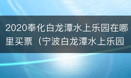2020奉化白龙潭水上乐园在哪里买票（宁波白龙潭水上乐园多少钱）