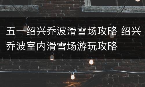 五一绍兴乔波滑雪场攻略 绍兴乔波室内滑雪场游玩攻略
