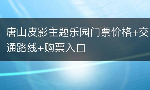 唐山皮影主题乐园门票价格+交通路线+购票入口