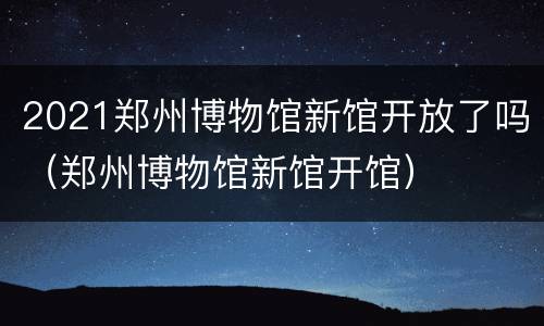 2021郑州博物馆新馆开放了吗（郑州博物馆新馆开馆）