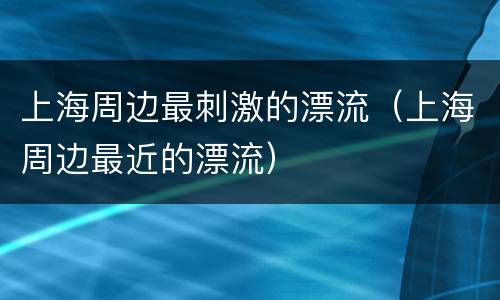 上海周边最刺激的漂流（上海周边最近的漂流）