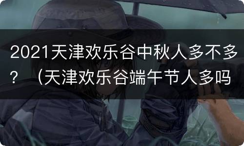 2021天津欢乐谷中秋人多不多？（天津欢乐谷端午节人多吗）