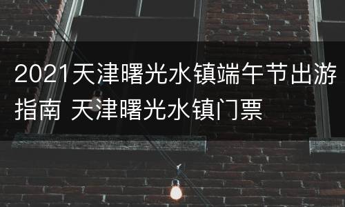 2021天津曙光水镇端午节出游指南 天津曙光水镇门票