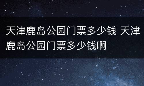 天津鹿岛公园门票多少钱 天津鹿岛公园门票多少钱啊