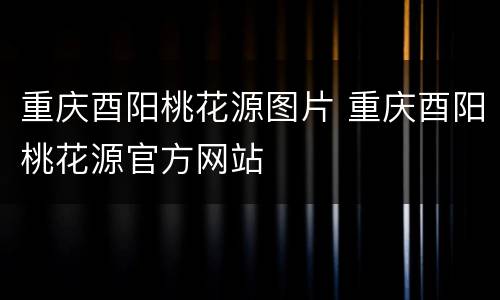 重庆酉阳桃花源图片 重庆酉阳桃花源官方网站