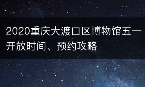 2020重庆大渡口区博物馆五一开放时间、预约攻略