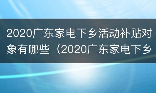 2020广东家电下乡活动补贴对象有哪些（2020广东家电下乡活动补贴对象有哪些）