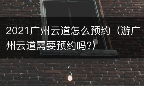 2021广州云道怎么预约（游广州云道需要预约吗?）