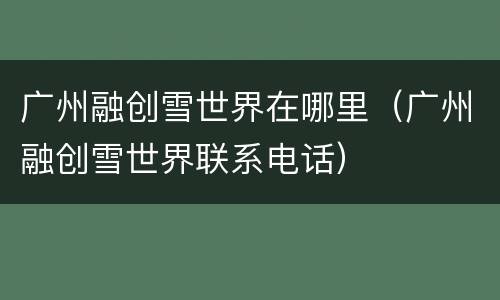 广州融创雪世界在哪里（广州融创雪世界联系电话）